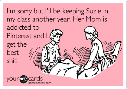 someecards.com - I'm sorry but I'll be keeping Suzie in my class another year. Her Mom is addicted to Pinterest and I get the best shit!