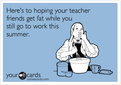 someecards.com - Here's to hoping your teacher friends get fat while you still go to work this summer.